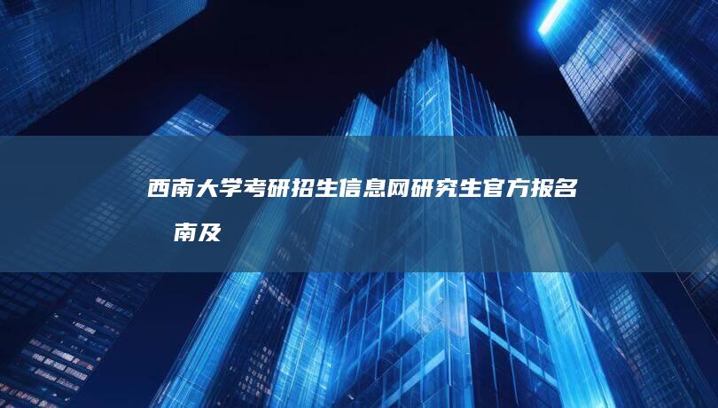 西南大学考研招生信息网：研究生官方报名指南及资讯